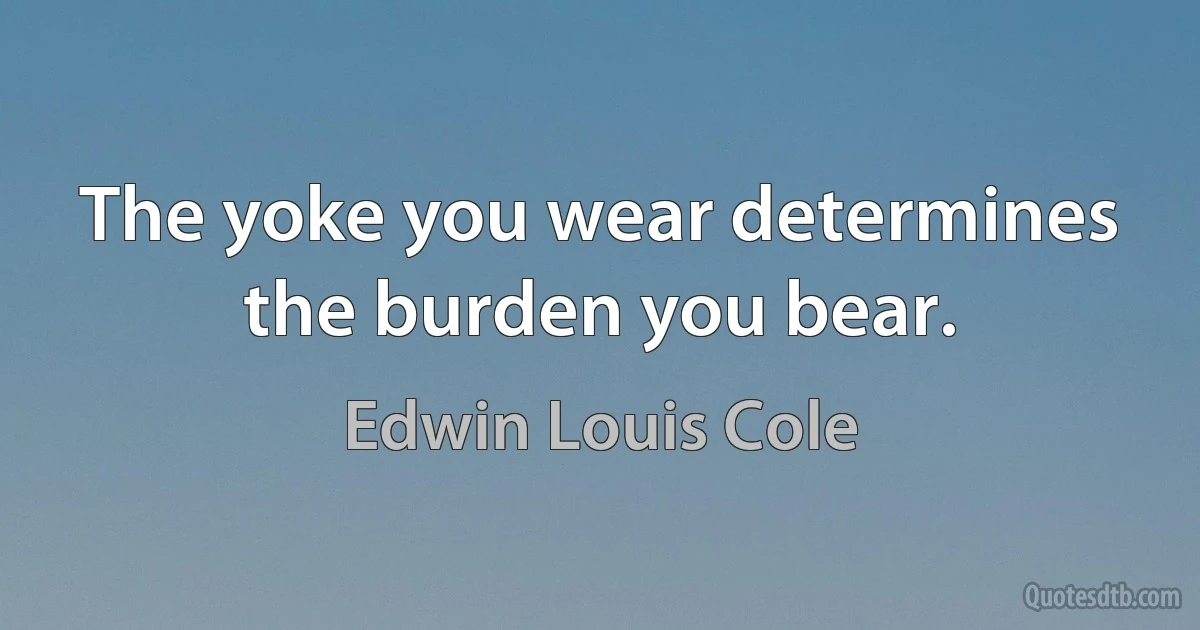 The yoke you wear determines the burden you bear. (Edwin Louis Cole)