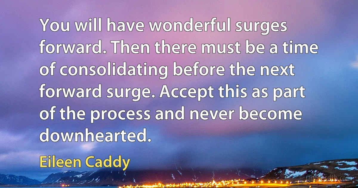 You will have wonderful surges forward. Then there must be a time of consolidating before the next forward surge. Accept this as part of the process and never become downhearted. (Eileen Caddy)