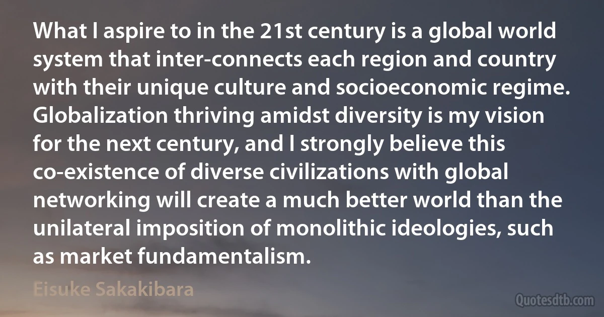 What I aspire to in the 21st century is a global world system that inter-connects each region and country with their unique culture and socioeconomic regime. Globalization thriving amidst diversity is my vision for the next century, and I strongly believe this co-existence of diverse civilizations with global networking will create a much better world than the unilateral imposition of monolithic ideologies, such as market fundamentalism. (Eisuke Sakakibara)