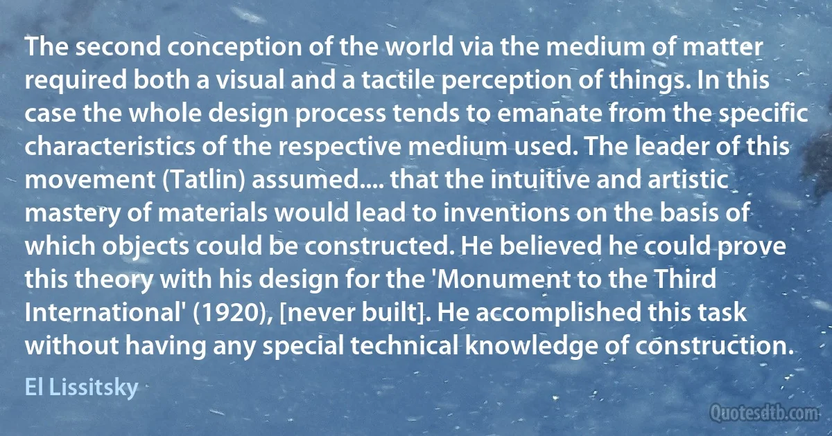 The second conception of the world via the medium of matter required both a visual and a tactile perception of things. In this case the whole design process tends to emanate from the specific characteristics of the respective medium used. The leader of this movement (Tatlin) assumed.... that the intuitive and artistic mastery of materials would lead to inventions on the basis of which objects could be constructed. He believed he could prove this theory with his design for the 'Monument to the Third International' (1920), [never built]. He accomplished this task without having any special technical knowledge of construction. (El Lissitsky)