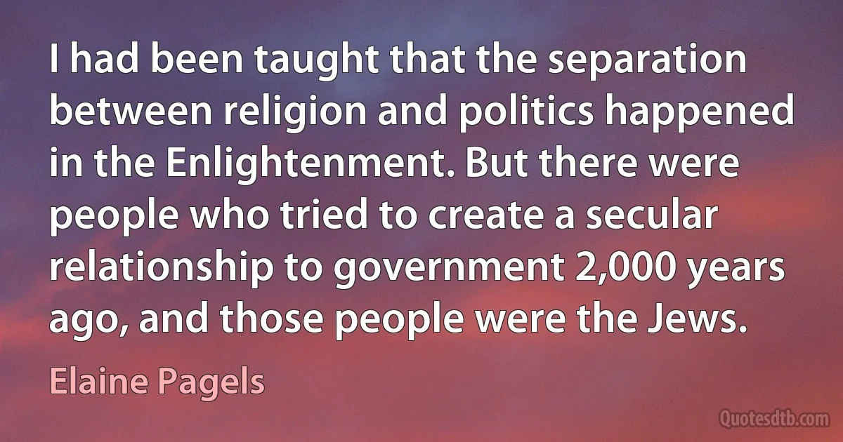 I had been taught that the separation between religion and politics happened in the Enlightenment. But there were people who tried to create a secular relationship to government 2,000 years ago, and those people were the Jews. (Elaine Pagels)