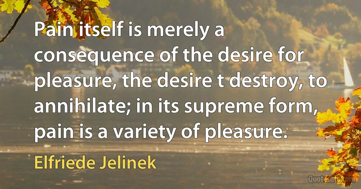 Pain itself is merely a consequence of the desire for pleasure, the desire t destroy, to annihilate; in its supreme form, pain is a variety of pleasure. (Elfriede Jelinek)