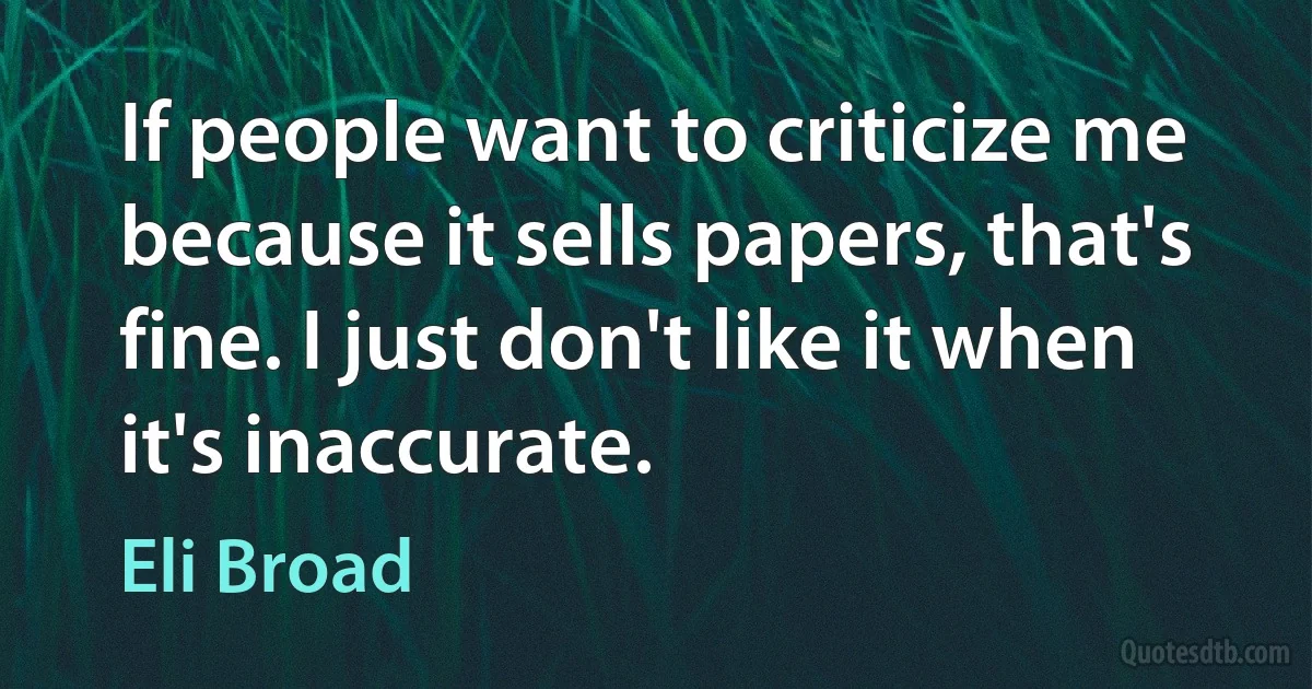 If people want to criticize me because it sells papers, that's fine. I just don't like it when it's inaccurate. (Eli Broad)