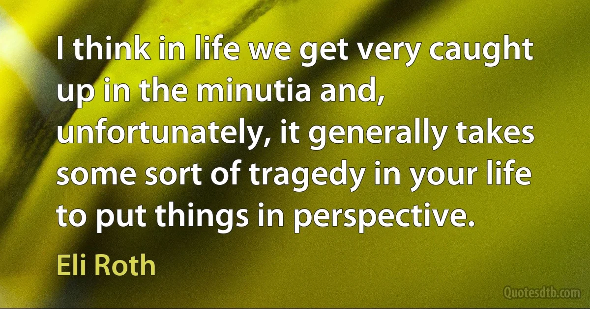 I think in life we get very caught up in the minutia and, unfortunately, it generally takes some sort of tragedy in your life to put things in perspective. (Eli Roth)