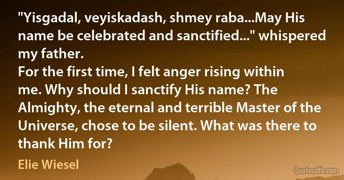 "Yisgadal, veyiskadash, shmey raba...May His name be celebrated and sanctified..." whispered my father.
For the first time, I felt anger rising within me. Why should I sanctify His name? The Almighty, the eternal and terrible Master of the Universe, chose to be silent. What was there to thank Him for? (Elie Wiesel)