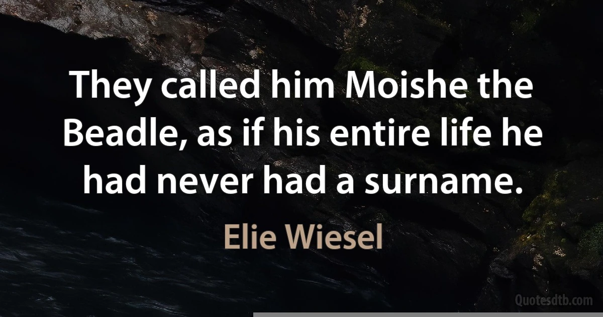 They called him Moishe the Beadle, as if his entire life he had never had a surname. (Elie Wiesel)