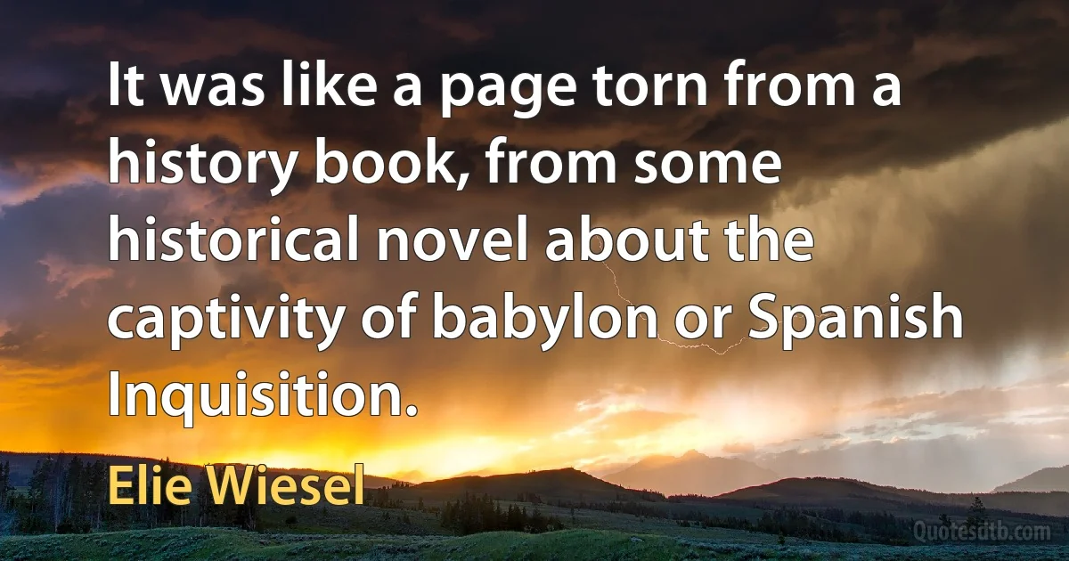 It was like a page torn from a history book, from some historical novel about the captivity of babylon or Spanish Inquisition. (Elie Wiesel)