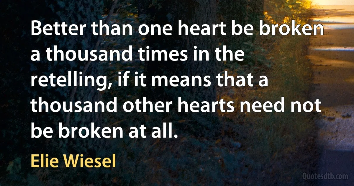 Better than one heart be broken a thousand times in the retelling, if it means that a thousand other hearts need not be broken at all. (Elie Wiesel)