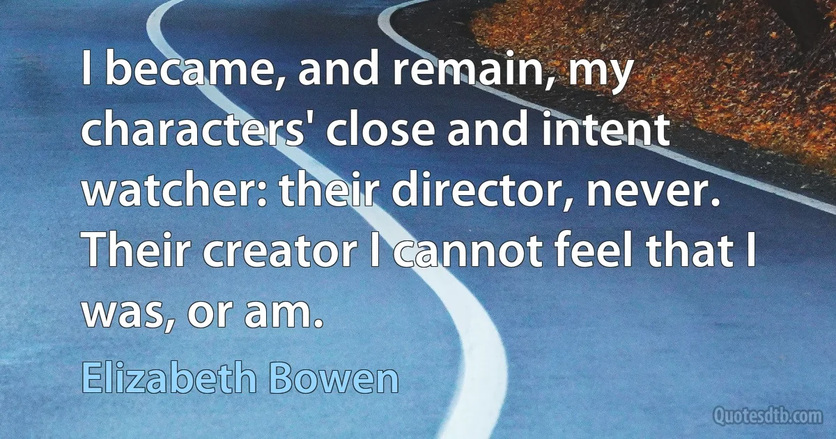 I became, and remain, my characters' close and intent watcher: their director, never. Their creator I cannot feel that I was, or am. (Elizabeth Bowen)