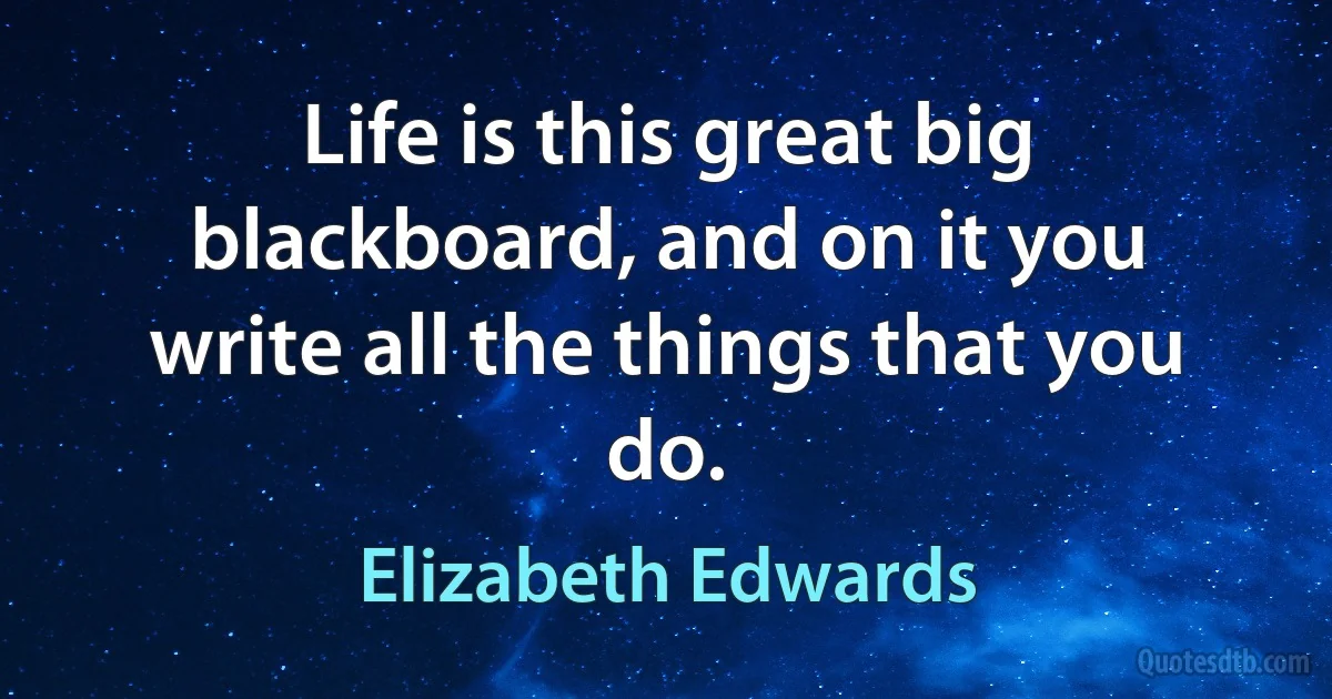 Life is this great big blackboard, and on it you write all the things that you do. (Elizabeth Edwards)