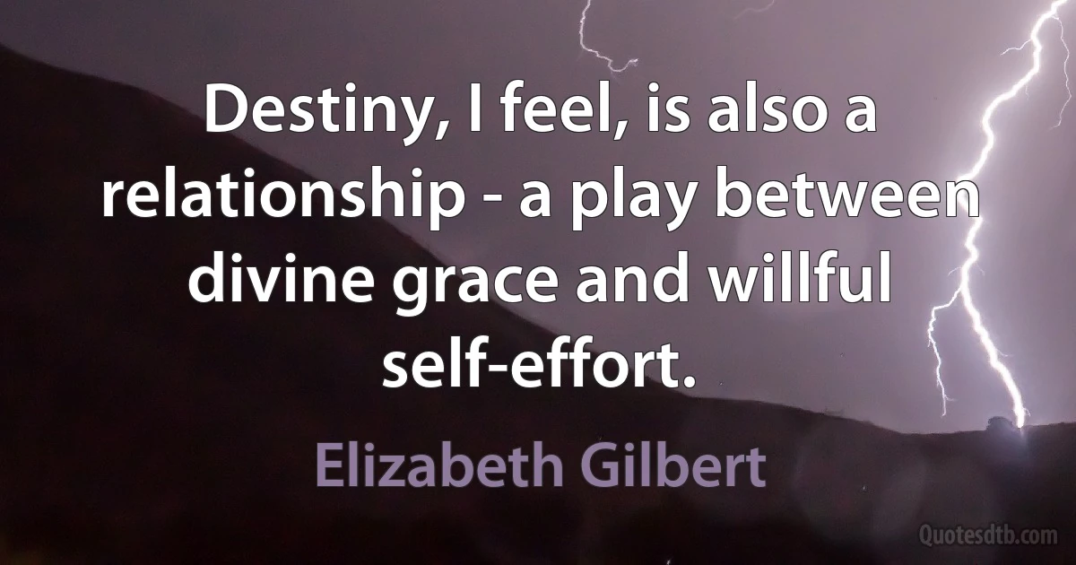 Destiny, I feel, is also a relationship - a play between divine grace and willful self-effort. (Elizabeth Gilbert)