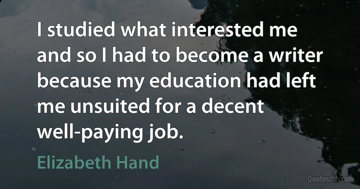 I studied what interested me and so I had to become a writer because my education had left me unsuited for a decent well-paying job. (Elizabeth Hand)