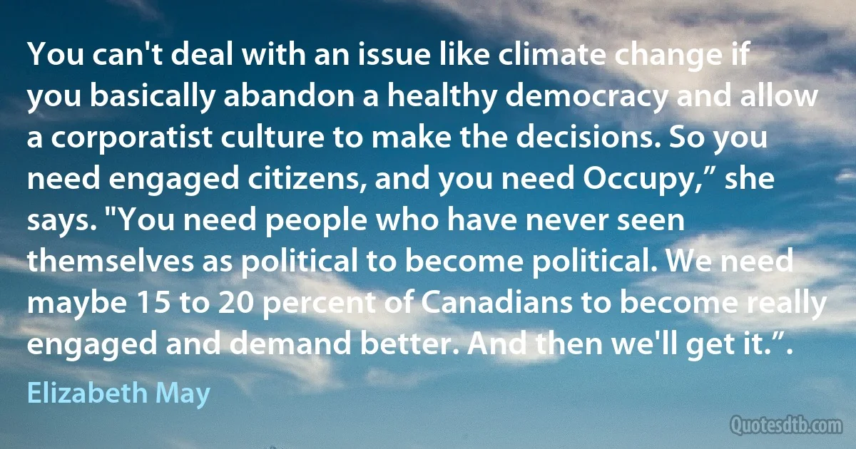 You can't deal with an issue like climate change if you basically abandon a healthy democracy and allow a corporatist culture to make the decisions. So you need engaged citizens, and you need Occupy,” she says. "You need people who have never seen themselves as political to become political. We need maybe 15 to 20 percent of Canadians to become really engaged and demand better. And then we'll get it.”. (Elizabeth May)