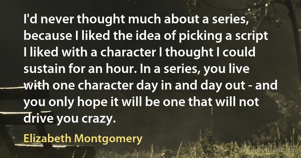 I'd never thought much about a series, because I liked the idea of picking a script I liked with a character I thought I could sustain for an hour. In a series, you live with one character day in and day out - and you only hope it will be one that will not drive you crazy. (Elizabeth Montgomery)