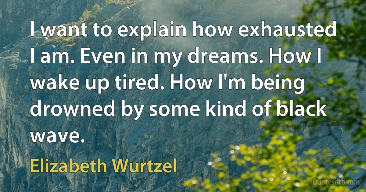 I want to explain how exhausted I am. Even in my dreams. How I wake up tired. How I'm being drowned by some kind of black wave. (Elizabeth Wurtzel)