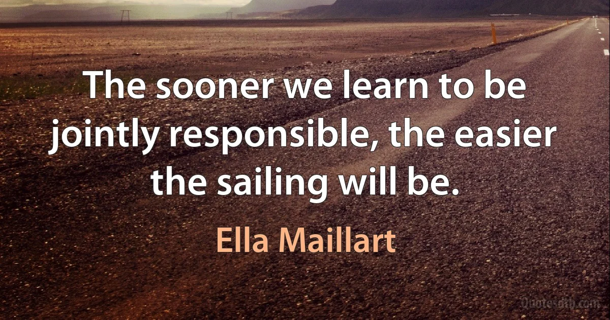 The sooner we learn to be jointly responsible, the easier the sailing will be. (Ella Maillart)