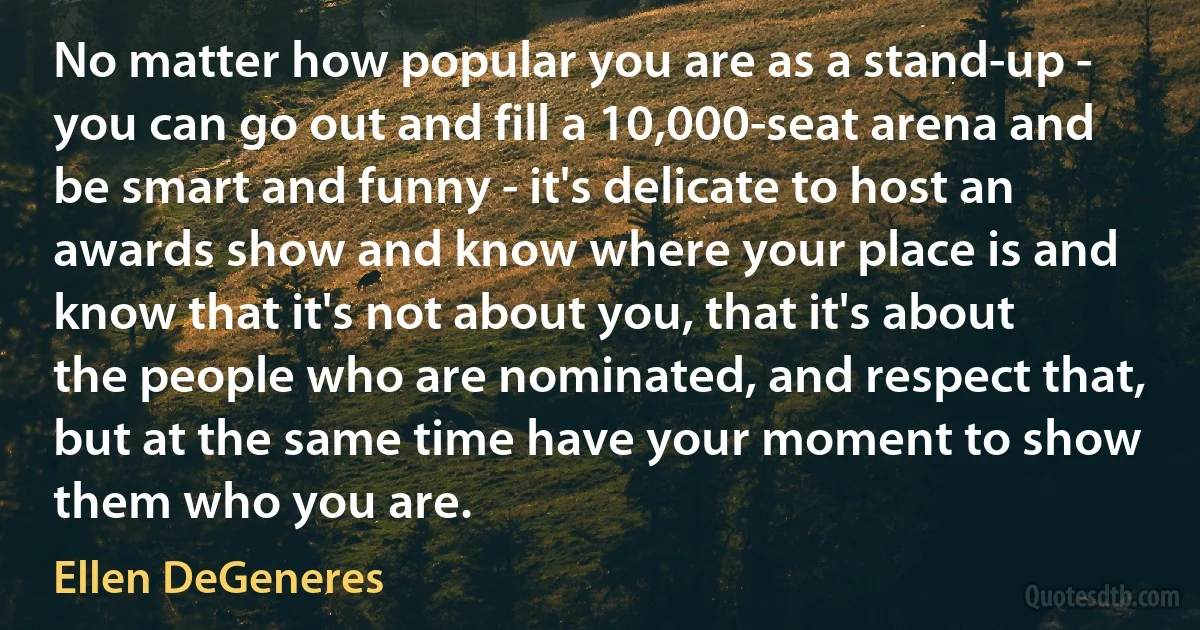 No matter how popular you are as a stand-up - you can go out and fill a 10,000-seat arena and be smart and funny - it's delicate to host an awards show and know where your place is and know that it's not about you, that it's about the people who are nominated, and respect that, but at the same time have your moment to show them who you are. (Ellen DeGeneres)