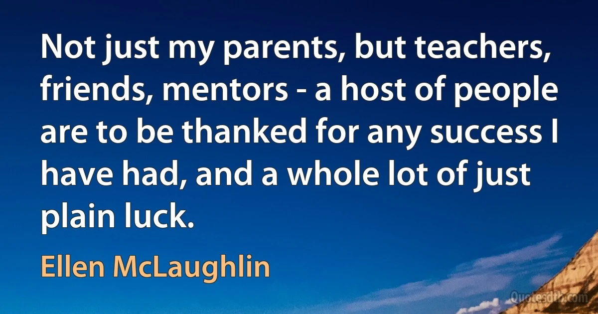 Not just my parents, but teachers, friends, mentors - a host of people are to be thanked for any success I have had, and a whole lot of just plain luck. (Ellen McLaughlin)