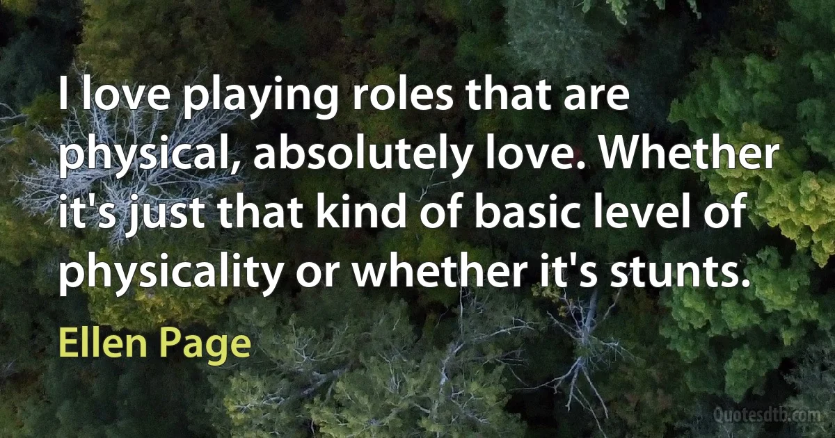 I love playing roles that are physical, absolutely love. Whether it's just that kind of basic level of physicality or whether it's stunts. (Ellen Page)