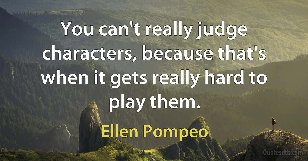 You can't really judge characters, because that's when it gets really hard to play them. (Ellen Pompeo)