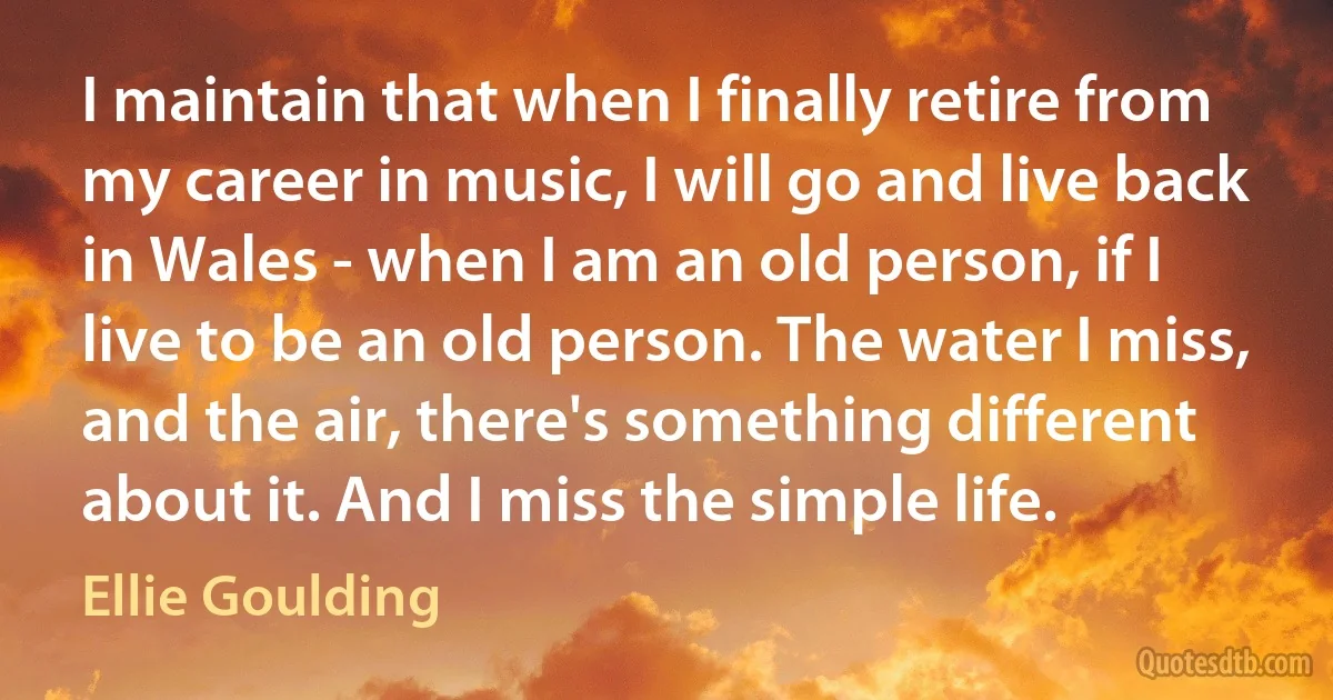 I maintain that when I finally retire from my career in music, I will go and live back in Wales - when I am an old person, if I live to be an old person. The water I miss, and the air, there's something different about it. And I miss the simple life. (Ellie Goulding)