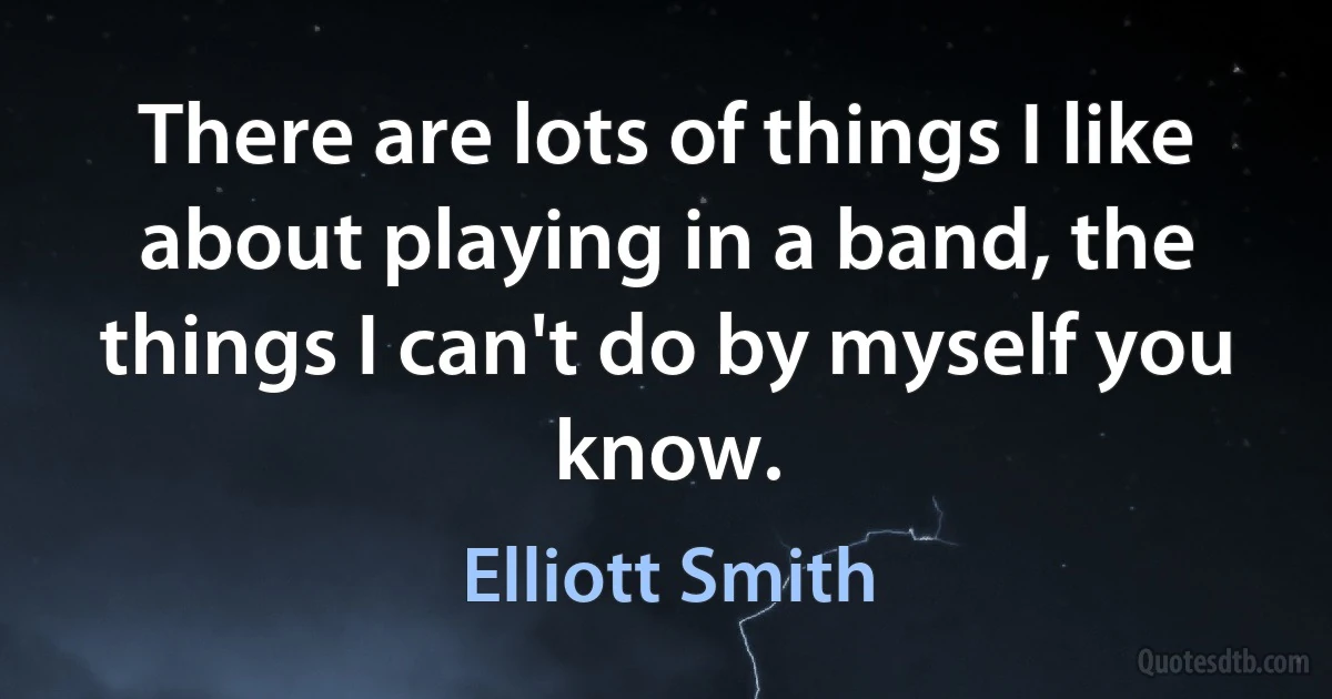 There are lots of things I like about playing in a band, the things I can't do by myself you know. (Elliott Smith)