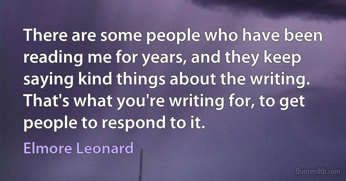 There are some people who have been reading me for years, and they keep saying kind things about the writing. That's what you're writing for, to get people to respond to it. (Elmore Leonard)