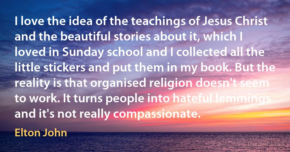 I love the idea of the teachings of Jesus Christ and the beautiful stories about it, which I loved in Sunday school and I collected all the little stickers and put them in my book. But the reality is that organised religion doesn't seem to work. It turns people into hateful lemmings and it's not really compassionate. (Elton John)