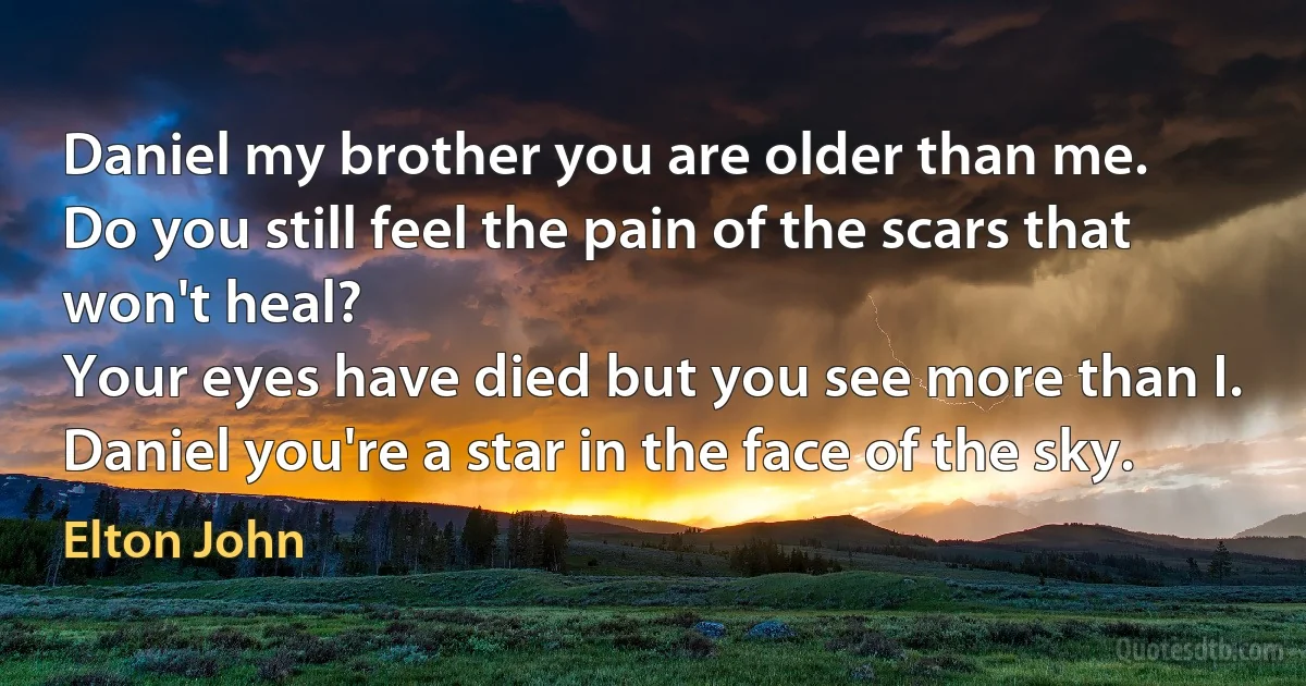 Daniel my brother you are older than me.
Do you still feel the pain of the scars that won't heal?
Your eyes have died but you see more than I.
Daniel you're a star in the face of the sky. (Elton John)