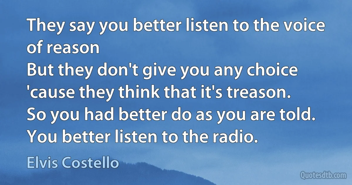 They say you better listen to the voice of reason
But they don't give you any choice
'cause they think that it's treason.
So you had better do as you are told.
You better listen to the radio. (Elvis Costello)