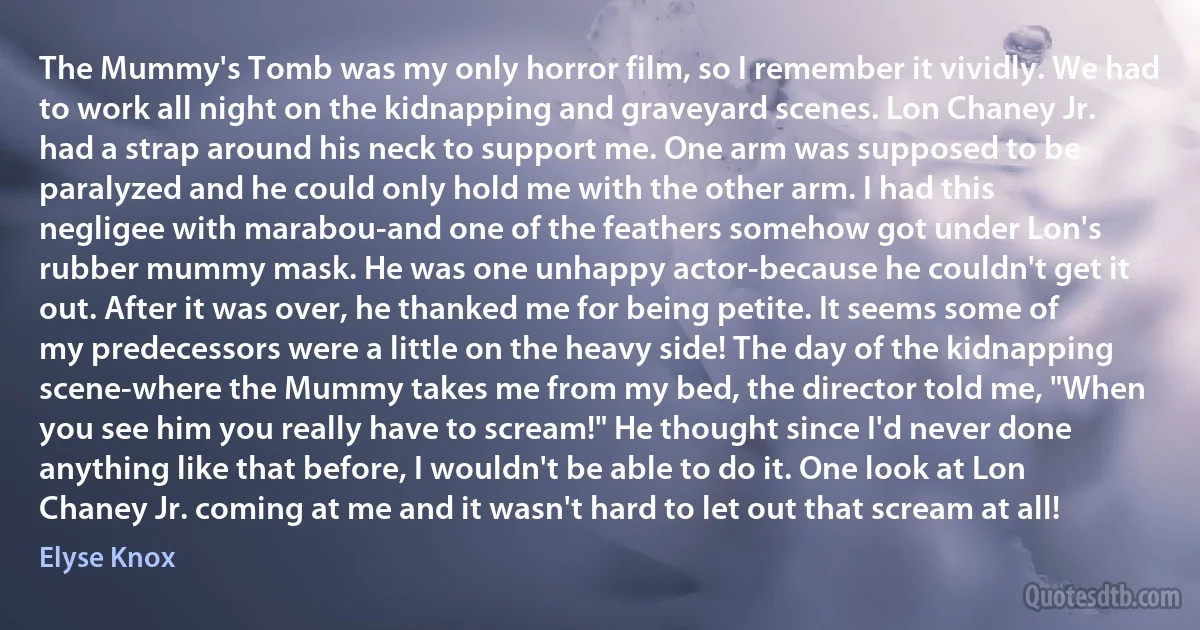 The Mummy's Tomb was my only horror film, so I remember it vividly. We had to work all night on the kidnapping and graveyard scenes. Lon Chaney Jr. had a strap around his neck to support me. One arm was supposed to be paralyzed and he could only hold me with the other arm. I had this negligee with marabou-and one of the feathers somehow got under Lon's rubber mummy mask. He was one unhappy actor-because he couldn't get it out. After it was over, he thanked me for being petite. It seems some of my predecessors were a little on the heavy side! The day of the kidnapping scene-where the Mummy takes me from my bed, the director told me, "When you see him you really have to scream!" He thought since I'd never done anything like that before, I wouldn't be able to do it. One look at Lon Chaney Jr. coming at me and it wasn't hard to let out that scream at all! (Elyse Knox)