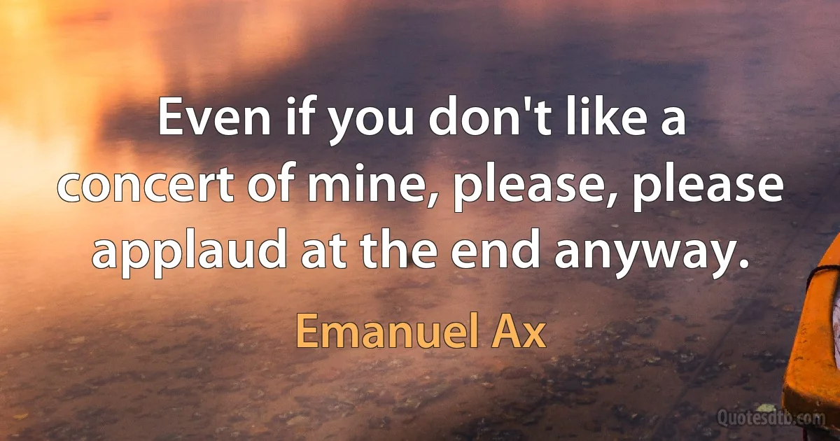 Even if you don't like a concert of mine, please, please applaud at the end anyway. (Emanuel Ax)