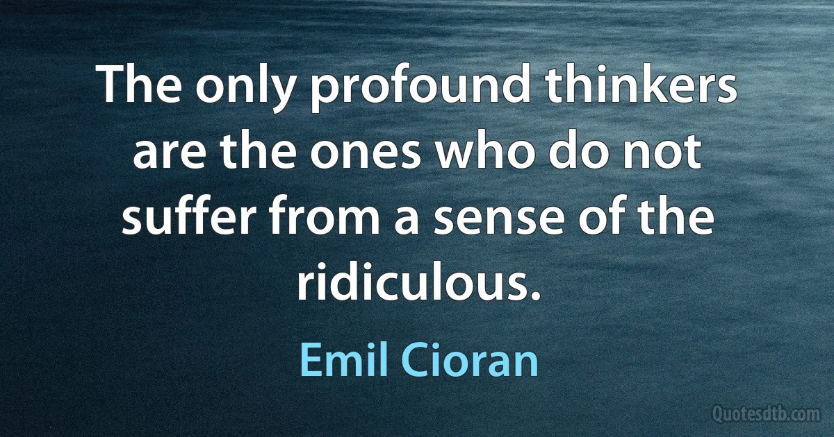 The only profound thinkers are the ones who do not suffer from a sense of the ridiculous. (Emil Cioran)