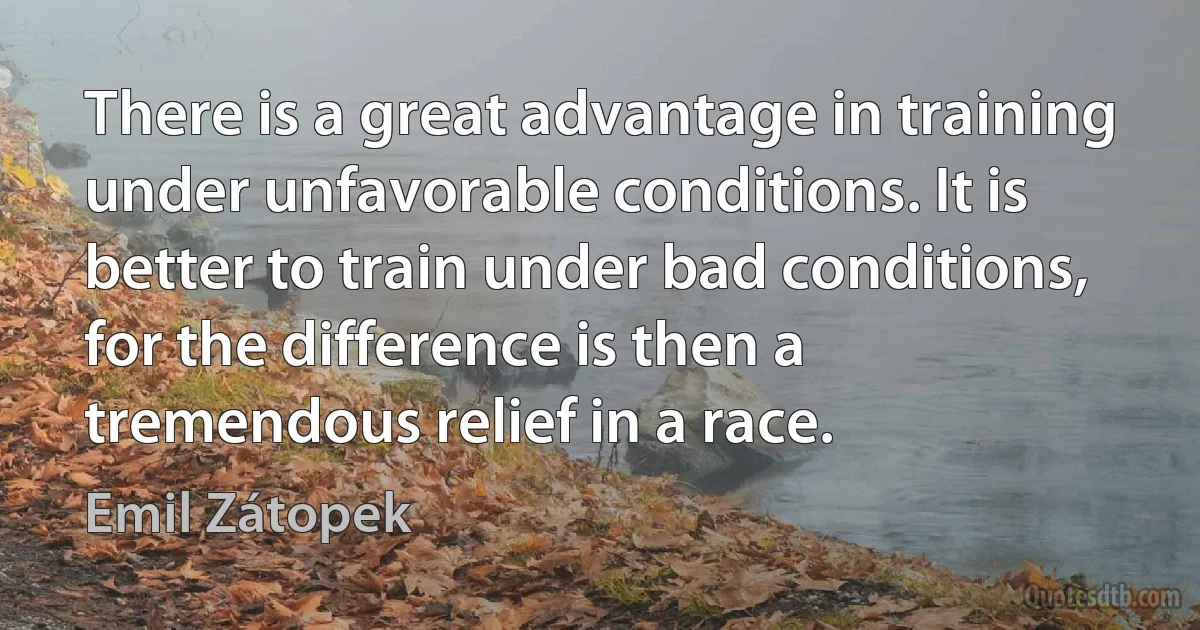 There is a great advantage in training under unfavorable conditions. It is better to train under bad conditions, for the difference is then a tremendous relief in a race. (Emil Zátopek)