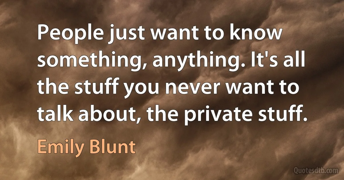 People just want to know something, anything. It's all the stuff you never want to talk about, the private stuff. (Emily Blunt)