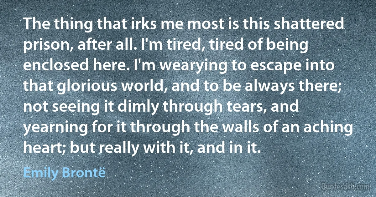 The thing that irks me most is this shattered prison, after all. I'm tired, tired of being enclosed here. I'm wearying to escape into that glorious world, and to be always there; not seeing it dimly through tears, and yearning for it through the walls of an aching heart; but really with it, and in it. (Emily Brontë)