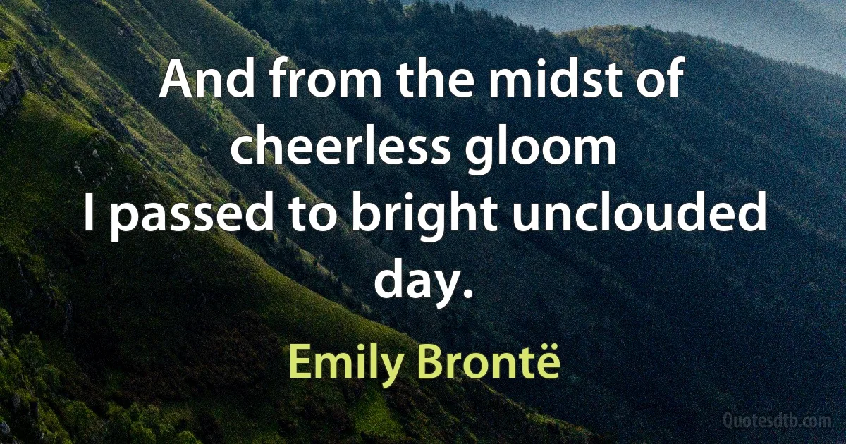 And from the midst of cheerless gloom
I passed to bright unclouded day. (Emily Brontë)