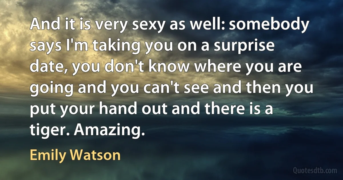 And it is very sexy as well: somebody says I'm taking you on a surprise date, you don't know where you are going and you can't see and then you put your hand out and there is a tiger. Amazing. (Emily Watson)