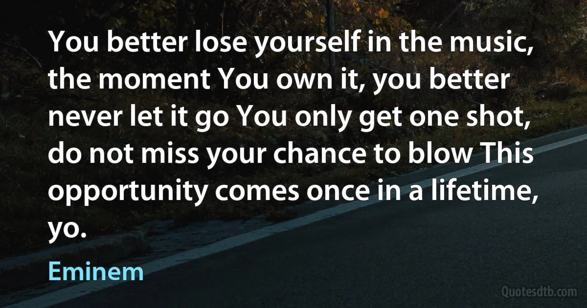 You better lose yourself in the music, the moment You own it, you better never let it go You only get one shot, do not miss your chance to blow This opportunity comes once in a lifetime, yo. (Eminem)