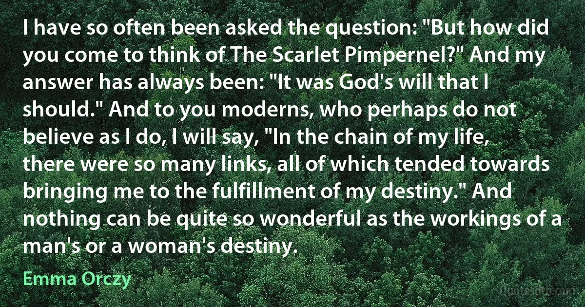 I have so often been asked the question: "But how did you come to think of The Scarlet Pimpernel?" And my answer has always been: "It was God's will that I should." And to you moderns, who perhaps do not believe as I do, I will say, "In the chain of my life, there were so many links, all of which tended towards bringing me to the fulfillment of my destiny." And nothing can be quite so wonderful as the workings of a man's or a woman's destiny. (Emma Orczy)