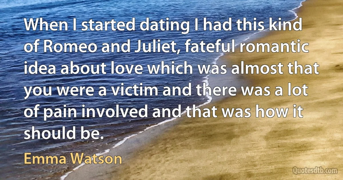 When I started dating I had this kind of Romeo and Juliet, fateful romantic idea about love which was almost that you were a victim and there was a lot of pain involved and that was how it should be. (Emma Watson)