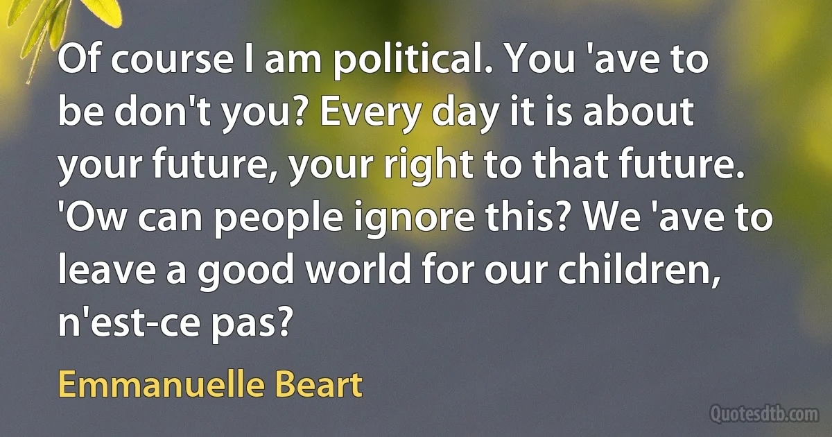 Of course I am political. You 'ave to be don't you? Every day it is about your future, your right to that future. 'Ow can people ignore this? We 'ave to leave a good world for our children, n'est-ce pas? (Emmanuelle Beart)