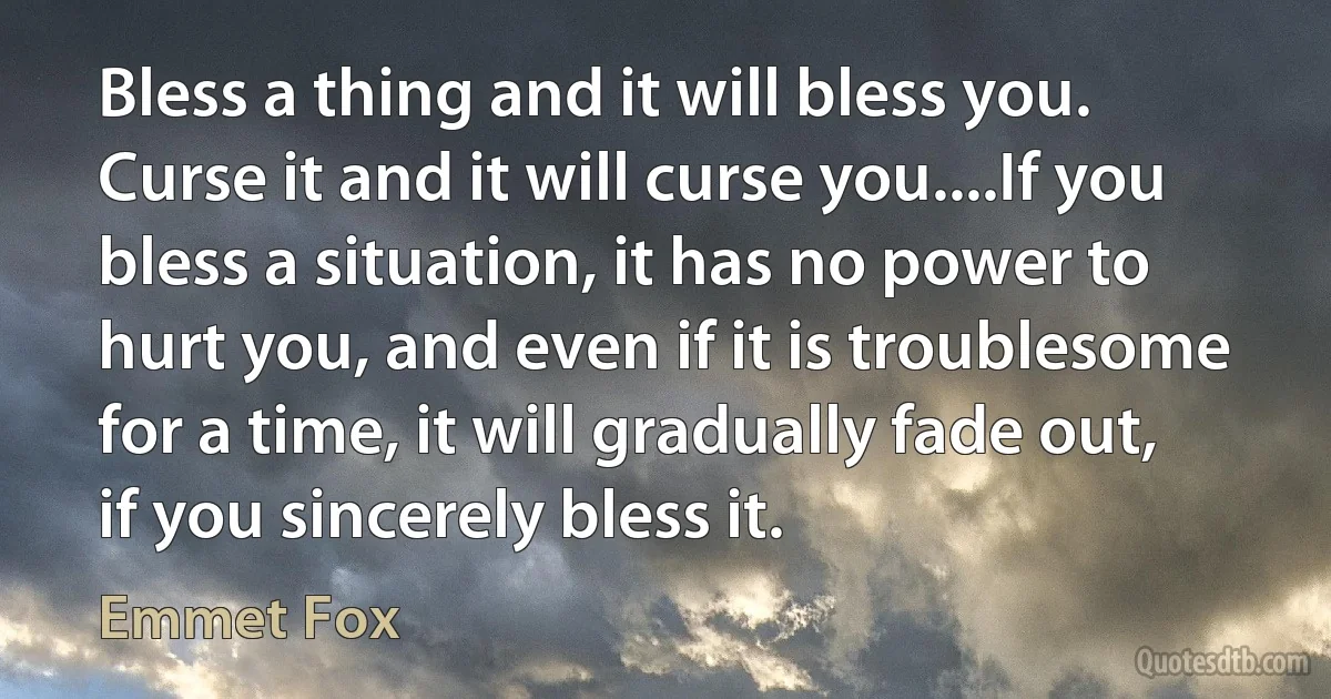 Bless a thing and it will bless you. Curse it and it will curse you....If you bless a situation, it has no power to hurt you, and even if it is troublesome for a time, it will gradually fade out, if you sincerely bless it. (Emmet Fox)