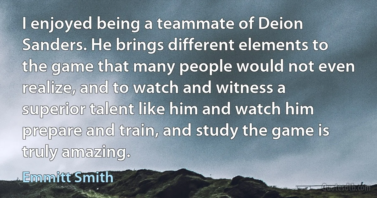 I enjoyed being a teammate of Deion Sanders. He brings different elements to the game that many people would not even realize, and to watch and witness a superior talent like him and watch him prepare and train, and study the game is truly amazing. (Emmitt Smith)