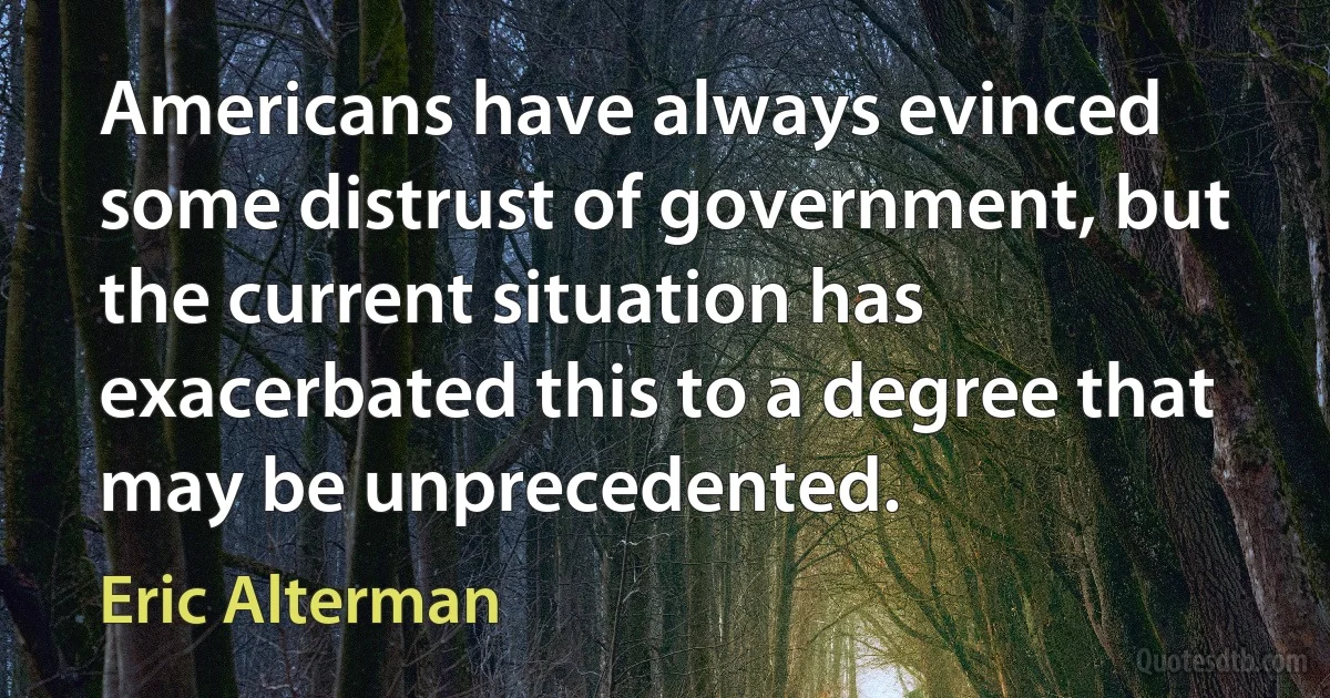 Americans have always evinced some distrust of government, but the current situation has exacerbated this to a degree that may be unprecedented. (Eric Alterman)