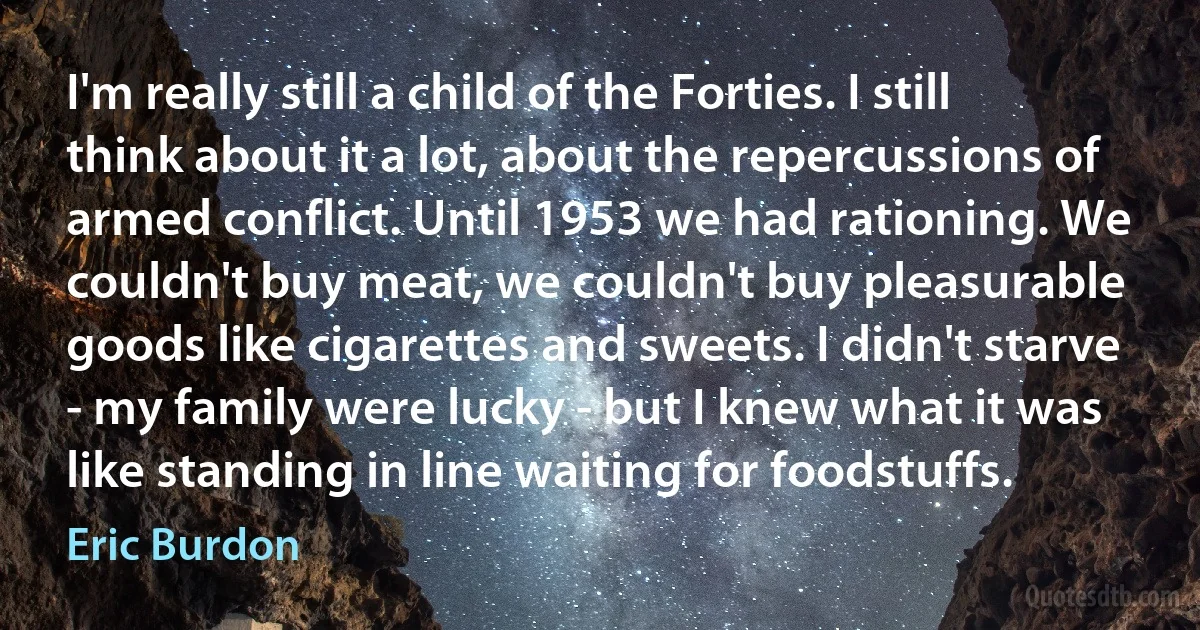 I'm really still a child of the Forties. I still think about it a lot, about the repercussions of armed conflict. Until 1953 we had rationing. We couldn't buy meat, we couldn't buy pleasurable goods like cigarettes and sweets. I didn't starve - my family were lucky - but I knew what it was like standing in line waiting for foodstuffs. (Eric Burdon)