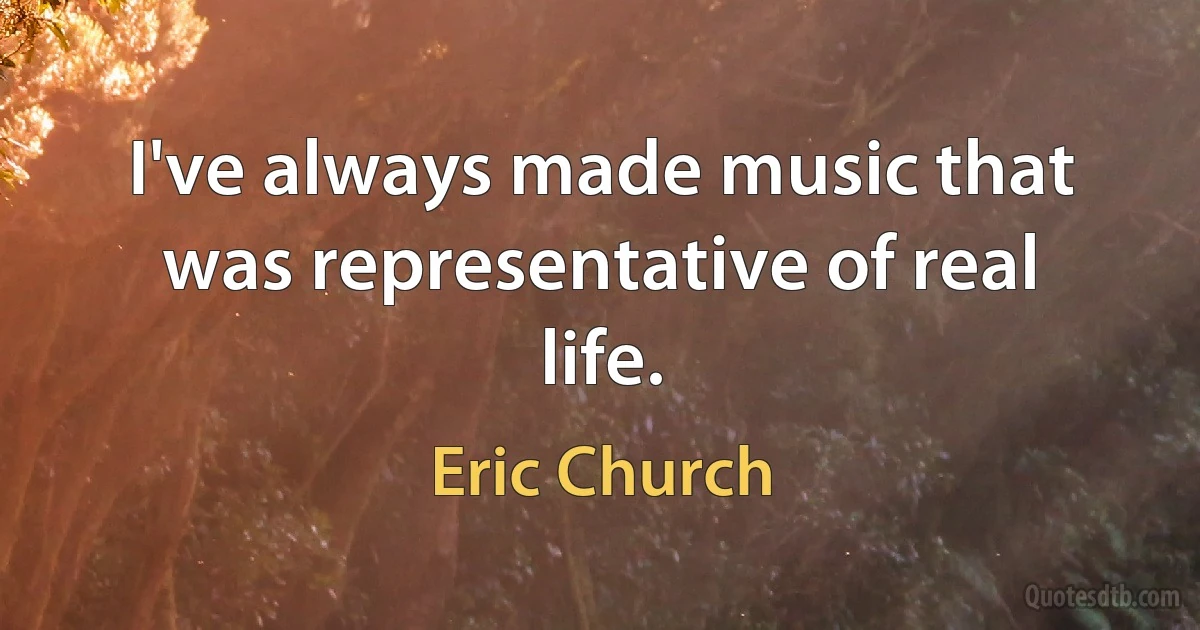 I've always made music that was representative of real life. (Eric Church)