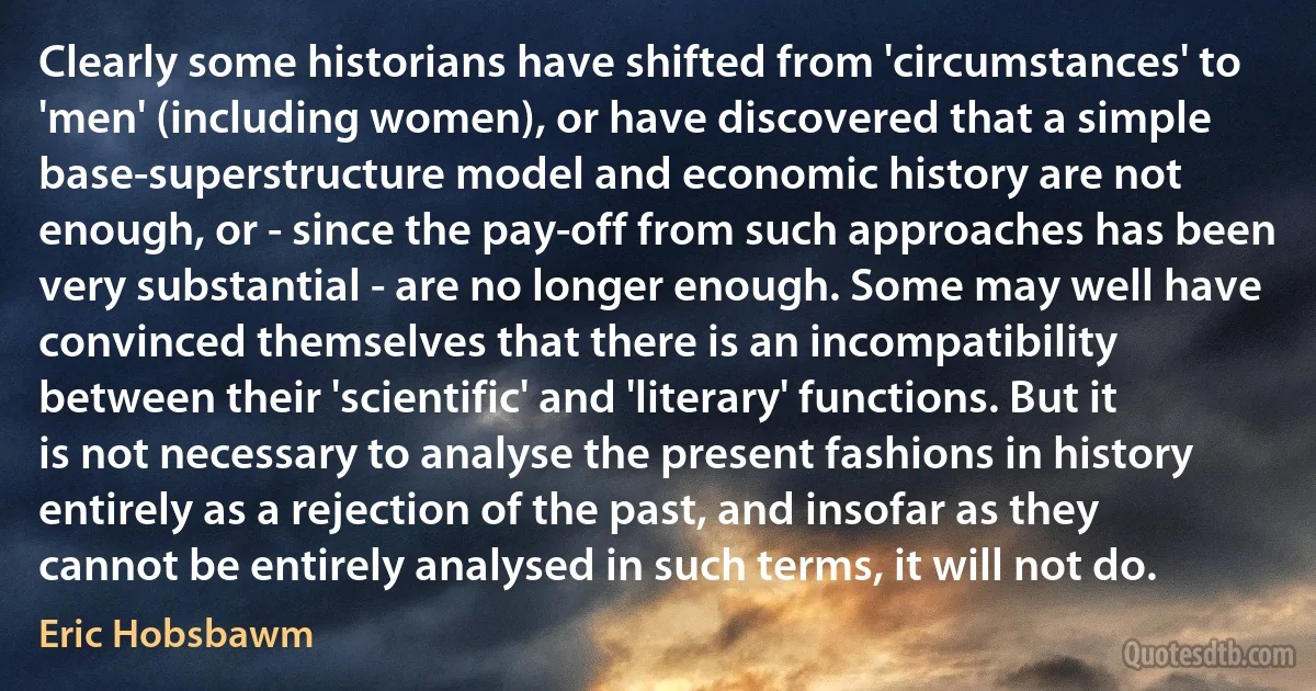 Clearly some historians have shifted from 'circumstances' to 'men' (including women), or have discovered that a simple base-superstructure model and economic history are not enough, or - since the pay-off from such approaches has been very substantial - are no longer enough. Some may well have convinced themselves that there is an incompatibility between their 'scientific' and 'literary' functions. But it is not necessary to analyse the present fashions in history entirely as a rejection of the past, and insofar as they cannot be entirely analysed in such terms, it will not do. (Eric Hobsbawm)