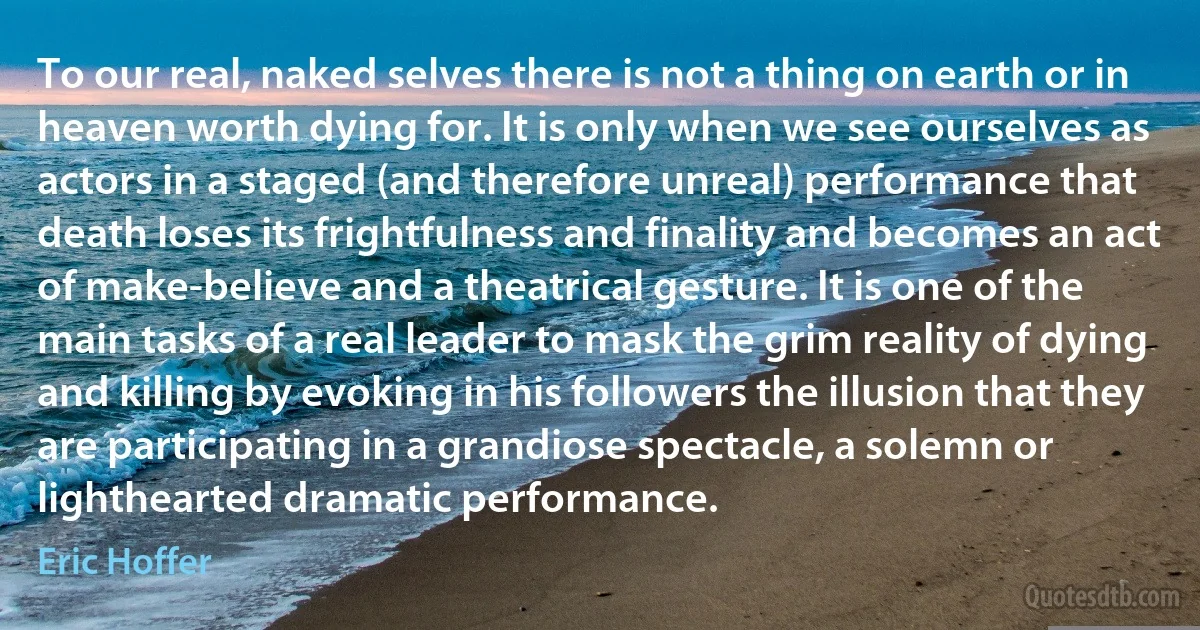 To our real, naked selves there is not a thing on earth or in heaven worth dying for. It is only when we see ourselves as actors in a staged (and therefore unreal) performance that death loses its frightfulness and finality and becomes an act of make-believe and a theatrical gesture. It is one of the main tasks of a real leader to mask the grim reality of dying and killing by evoking in his followers the illusion that they are participating in a grandiose spectacle, a solemn or lighthearted dramatic performance. (Eric Hoffer)