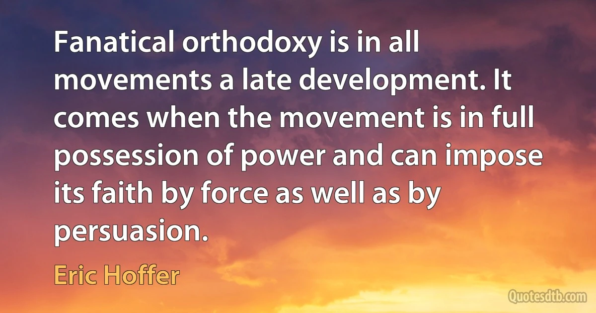 Fanatical orthodoxy is in all movements a late development. It comes when the movement is in full possession of power and can impose its faith by force as well as by persuasion. (Eric Hoffer)